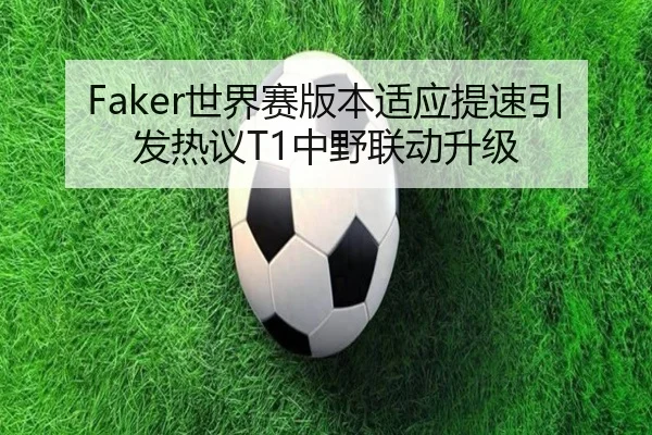 Faker世界赛版本适应提速引发热议T1中野联动升级